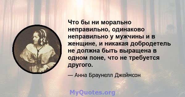 Что бы ни морально неправильно, одинаково неправильно у мужчины и в женщине, и никакая добродетель не должна быть выращена в одном поне, что не требуется другого.