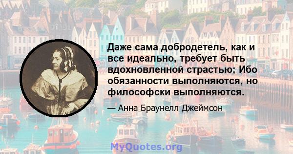 Даже сама добродетель, как и все идеально, требует быть вдохновленной страстью; Ибо обязанности выполняются, но философски выполняются.