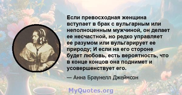 Если превосходная женщина вступает в брак с вульгарным или неполноценным мужчиной, он делает ее несчастной, но редко управляет ее разумом или вульгарирует ее природу; И если на его стороне будет любовь, есть