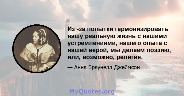 Из -за попытки гармонизировать нашу реальную жизнь с нашими устремлениями, нашего опыта с нашей верой, мы делаем поэзию, или, возможно, религия.