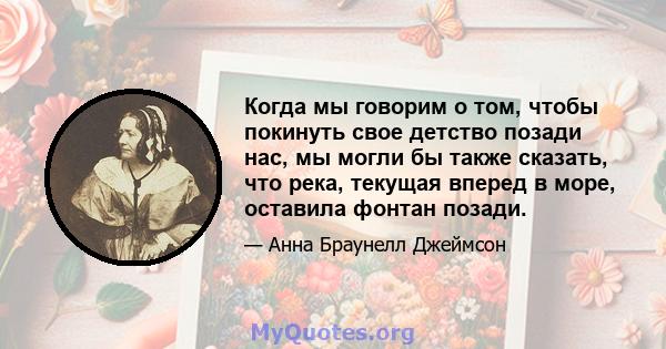 Когда мы говорим о том, чтобы покинуть свое детство позади нас, мы могли бы также сказать, что река, текущая вперед в море, оставила фонтан позади.