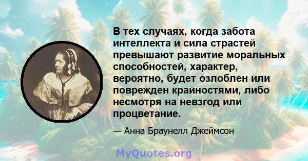 В тех случаях, когда забота интеллекта и сила страстей превышают развитие моральных способностей, характер, вероятно, будет озлоблен или поврежден крайностями, либо несмотря на невзгод или процветание.