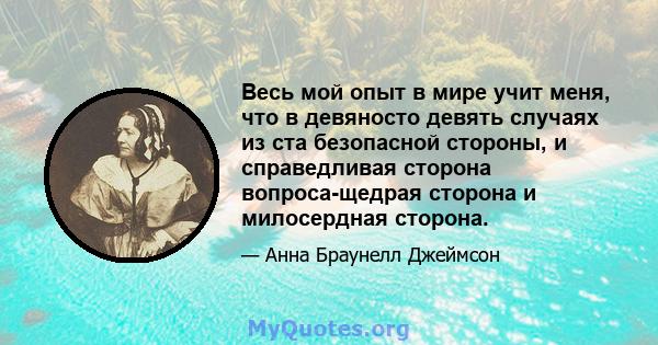 Весь мой опыт в мире учит меня, что в девяносто девять случаях из ста безопасной стороны, и справедливая сторона вопроса-щедрая сторона и милосердная сторона.