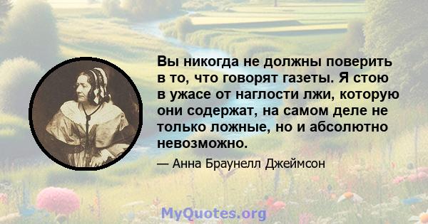 Вы никогда не должны поверить в то, что говорят газеты. Я стою в ужасе от наглости лжи, которую они содержат, на самом деле не только ложные, но и абсолютно невозможно.