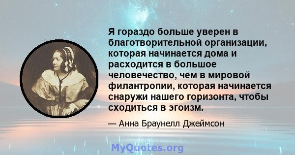 Я гораздо больше уверен в благотворительной организации, которая начинается дома и расходится в большое человечество, чем в мировой филантропии, которая начинается снаружи нашего горизонта, чтобы сходиться в эгоизм.