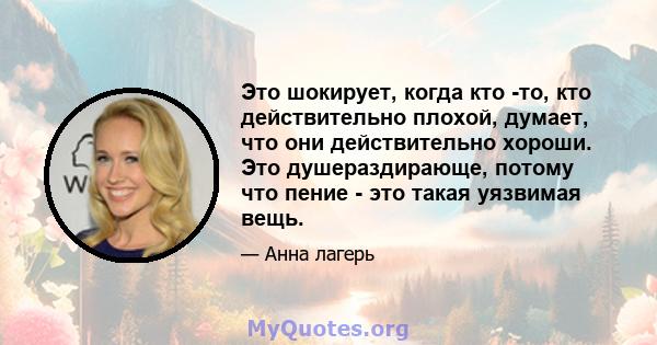 Это шокирует, когда кто -то, кто действительно плохой, думает, что они действительно хороши. Это душераздирающе, потому что пение - это такая уязвимая вещь.