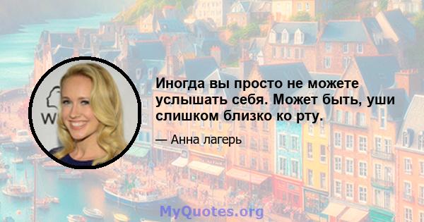 Иногда вы просто не можете услышать себя. Может быть, уши слишком близко ко рту.