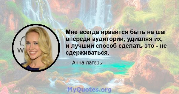 Мне всегда нравится быть на шаг впереди аудитории, удивляя их, и лучший способ сделать это - не сдерживаться.