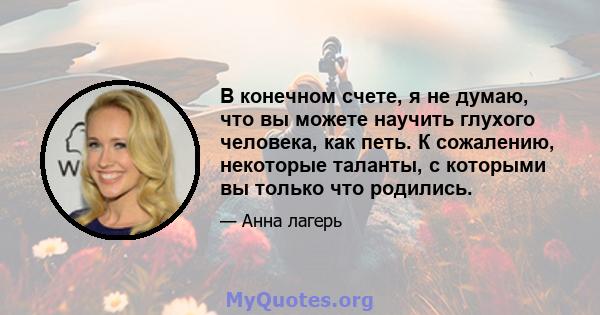 В конечном счете, я не думаю, что вы можете научить глухого человека, как петь. К сожалению, некоторые таланты, с которыми вы только что родились.