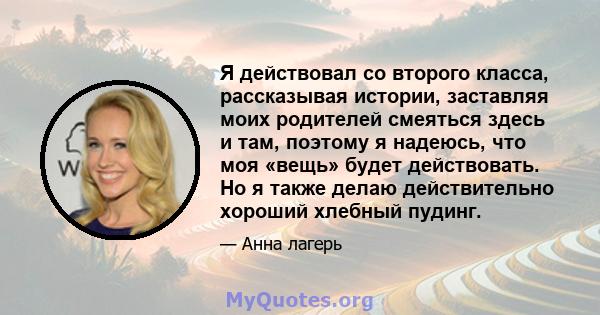 Я действовал со второго класса, рассказывая истории, заставляя моих родителей смеяться здесь и там, поэтому я надеюсь, что моя «вещь» будет действовать. Но я также делаю действительно хороший хлебный пудинг.