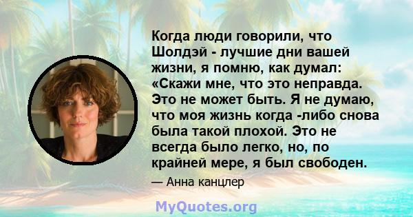 Когда люди говорили, что Шолдэй - лучшие дни вашей жизни, я помню, как думал: «Скажи мне, что это неправда. Это не может быть. Я не думаю, что моя жизнь когда -либо снова была такой плохой. Это не всегда было легко, но, 