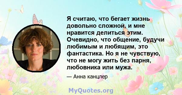 Я считаю, что бегает жизнь довольно сложной, и мне нравится делиться этим. Очевидно, что общение, будучи любимым и любящим, это фантастика. Но я не чувствую, что не могу жить без парня, любовника или мужа.