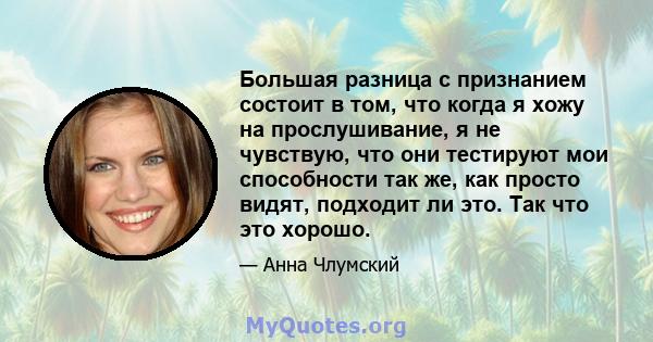 Большая разница с признанием состоит в том, что когда я хожу на прослушивание, я не чувствую, что они тестируют мои способности так же, как просто видят, подходит ли это. Так что это хорошо.