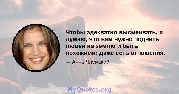 Чтобы адекватно высмеивать, я думаю, что вам нужно поднять людей на землю и быть похожими: даже есть отношения.