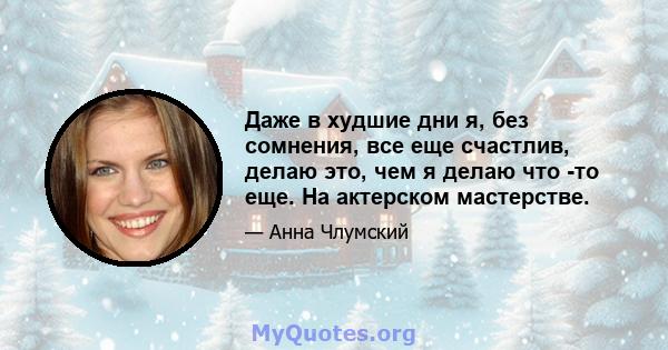 Даже в худшие дни я, без сомнения, все еще счастлив, делаю это, чем я делаю что -то еще. На актерском мастерстве.