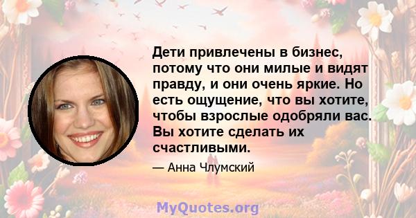 Дети привлечены в бизнес, потому что они милые и видят правду, и они очень яркие. Но есть ощущение, что вы хотите, чтобы взрослые одобряли вас. Вы хотите сделать их счастливыми.