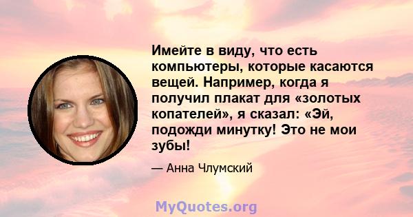 Имейте в виду, что есть компьютеры, которые касаются вещей. Например, когда я получил плакат для «золотых копателей», я сказал: «Эй, подожди минутку! Это не мои зубы!