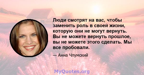 Люди смотрят на вас, чтобы заменить роль в своей жизни, которую они не могут вернуть. Вы не можете вернуть прошлое, вы не можете этого сделать. Мы все пробовали.