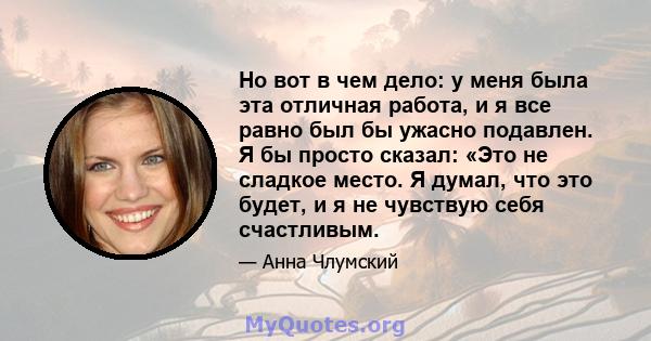 Но вот в чем дело: у меня была эта отличная работа, и я все равно был бы ужасно подавлен. Я бы просто сказал: «Это не сладкое место. Я думал, что это будет, и я не чувствую себя счастливым.