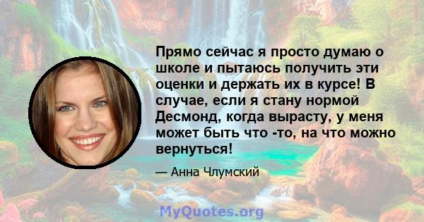 Прямо сейчас я просто думаю о школе и пытаюсь получить эти оценки и держать их в курсе! В случае, если я стану нормой Десмонд, когда вырасту, у меня может быть что -то, на что можно вернуться!