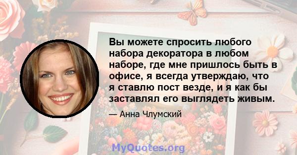 Вы можете спросить любого набора декоратора в любом наборе, где мне пришлось быть в офисе, я всегда утверждаю, что я ставлю пост везде, и я как бы заставлял его выглядеть живым.