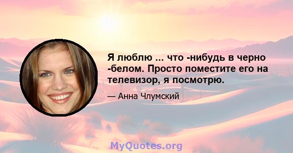 Я люблю ... что -нибудь в черно -белом. Просто поместите его на телевизор, я посмотрю.