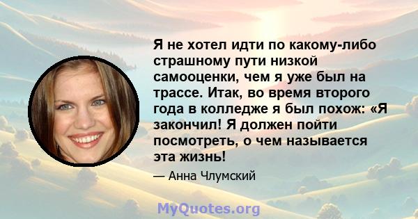 Я не хотел идти по какому-либо страшному пути низкой самооценки, чем я уже был на трассе. Итак, во время второго года в колледже я был похож: «Я закончил! Я должен пойти посмотреть, о чем называется эта жизнь!