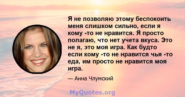 Я не позволяю этому беспокоить меня слишком сильно, если я кому -то не нравится. Я просто полагаю, что нет учета вкуса. Это не я, это моя игра. Как будто если кому -то не нравится чья -то еда, им просто не нравится моя