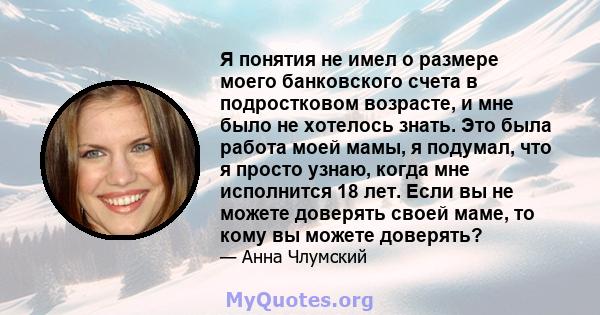 Я понятия не имел о размере моего банковского счета в подростковом возрасте, и мне было не хотелось знать. Это была работа моей мамы, я подумал, что я просто узнаю, когда мне исполнится 18 лет. Если вы не можете