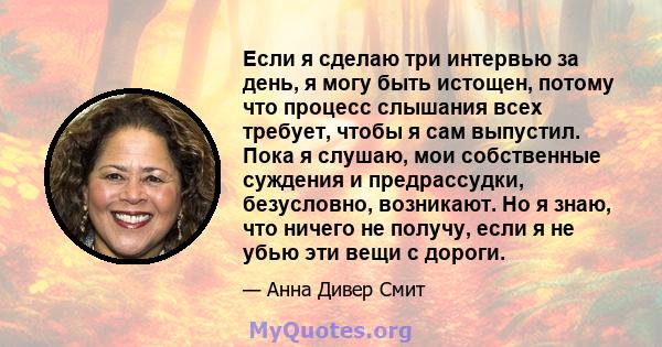 Если я сделаю три интервью за день, я могу быть истощен, потому что процесс слышания всех требует, чтобы я сам выпустил. Пока я слушаю, мои собственные суждения и предрассудки, безусловно, возникают. Но я знаю, что