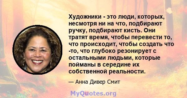 Художники - это люди, которых, несмотря ни на что, подбирают ручку, подбирают кисть. Они тратят время, чтобы перевести то, что происходит, чтобы создать что -то, что глубоко резонирует с остальными людьми, которые