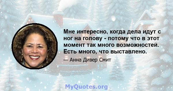 Мне интересно, когда дела идут с ног на голову - потому что в этот момент так много возможностей. Есть много, что выставлено.