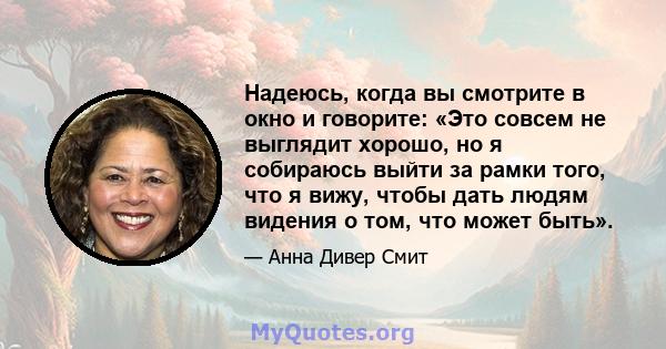 Надеюсь, когда вы смотрите в окно и говорите: «Это совсем не выглядит хорошо, но я собираюсь выйти за рамки того, что я вижу, чтобы дать людям видения о том, что может быть».