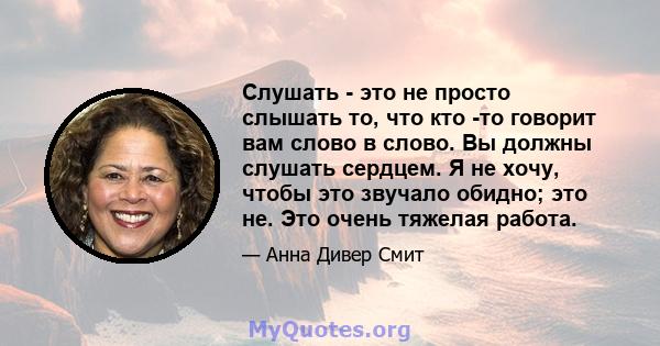 Слушать - это не просто слышать то, что кто -то говорит вам слово в слово. Вы должны слушать сердцем. Я не хочу, чтобы это звучало обидно; это не. Это очень тяжелая работа.