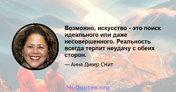 Возможно, искусство - это поиск идеального или даже несовершенного. Реальность всегда терпит неудачу с обеих сторон.