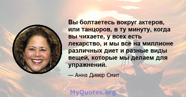 Вы болтаетесь вокруг актеров, или танцоров, в ту минуту, когда вы чихаете, у всех есть лекарство, и мы все на миллионе различных диет и разные виды вещей, которые мы делаем для упражнений.