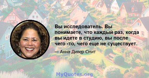 Вы исследователь. Вы понимаете, что каждый раз, когда вы идете в студию, вы после чего -то, чего еще не существует.