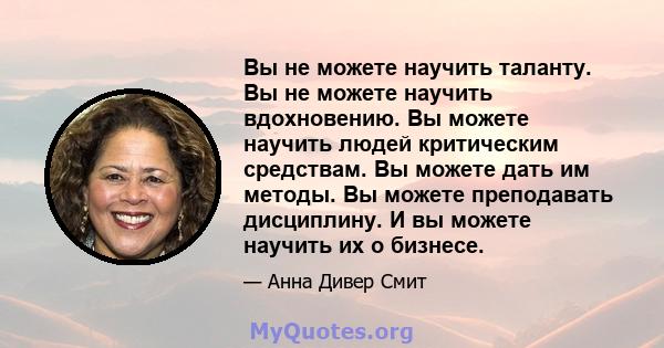 Вы не можете научить таланту. Вы не можете научить вдохновению. Вы можете научить людей критическим средствам. Вы можете дать им методы. Вы можете преподавать дисциплину. И вы можете научить их о бизнесе.