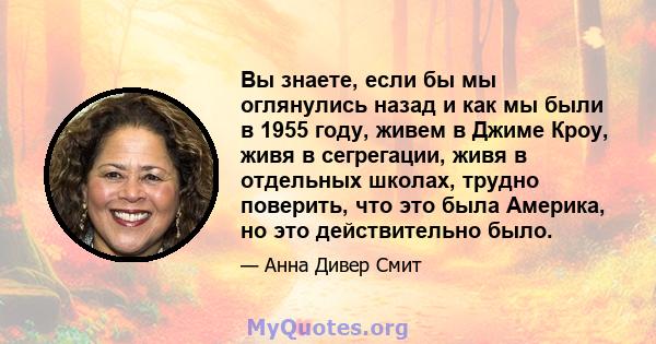 Вы знаете, если бы мы оглянулись назад и как мы были в 1955 году, живем в Джиме Кроу, живя в сегрегации, живя в отдельных школах, трудно поверить, что это была Америка, но это действительно было.