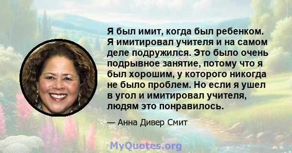 Я был имит, когда был ребенком. Я имитировал учителя и на самом деле подружился. Это было очень подрывное занятие, потому что я был хорошим, у которого никогда не было проблем. Но если я ушел в угол и имитировал