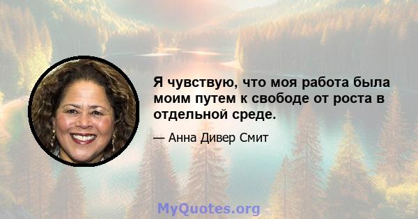 Я чувствую, что моя работа была моим путем к свободе от роста в отдельной среде.