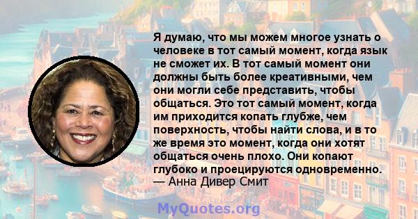 Я думаю, что мы можем многое узнать о человеке в тот самый момент, когда язык не сможет их. В тот самый момент они должны быть более креативными, чем они могли себе представить, чтобы общаться. Это тот самый момент,