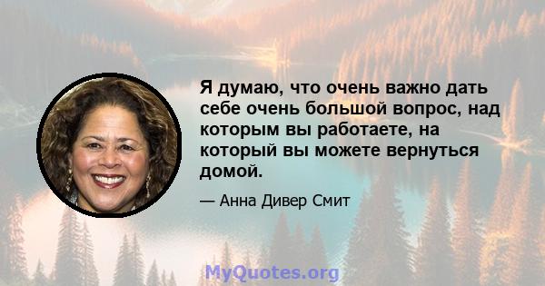 Я думаю, что очень важно дать себе очень большой вопрос, над которым вы работаете, на который вы можете вернуться домой.