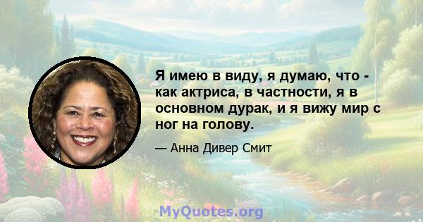 Я имею в виду, я думаю, что - как актриса, в частности, я в основном дурак, и я вижу мир с ног на голову.