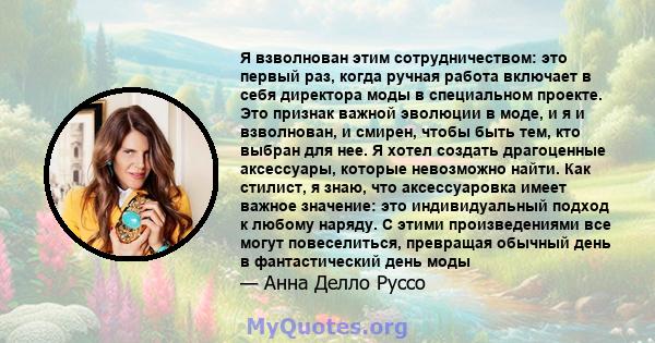 Я взволнован этим сотрудничеством: это первый раз, когда ручная работа включает в себя директора моды в специальном проекте. Это признак важной эволюции в моде, и я и взволнован, и смирен, чтобы быть тем, кто выбран для 