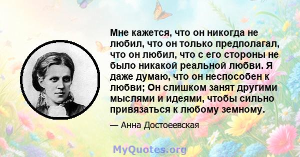 Мне кажется, что он никогда не любил, что он только предполагал, что он любил, что с его стороны не было никакой реальной любви. Я даже думаю, что он неспособен к любви; Он слишком занят другими мыслями и идеями, чтобы