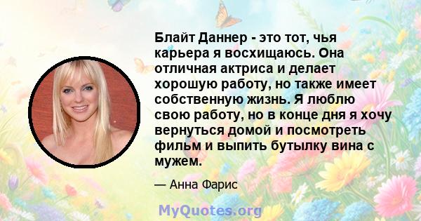 Блайт Даннер - это тот, чья карьера я восхищаюсь. Она отличная актриса и делает хорошую работу, но также имеет собственную жизнь. Я люблю свою работу, но в конце дня я хочу вернуться домой и посмотреть фильм и выпить