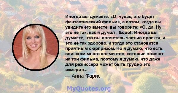 Иногда вы думаете: «О, чувак, это будет фантастический фильм», а потом, когда вы увидите его вместе, вы говорите: «О, да. Ну, это не так, как я думал . " Иногда вы думаете, что вы являетесь частью проекта, и это не 