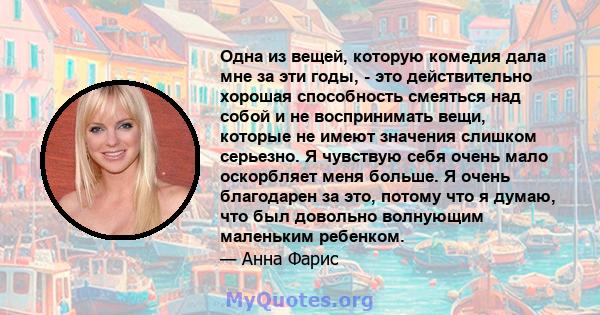 Одна из вещей, которую комедия дала мне за эти годы, - это действительно хорошая способность смеяться над собой и не воспринимать вещи, которые не имеют значения слишком серьезно. Я чувствую себя очень мало оскорбляет