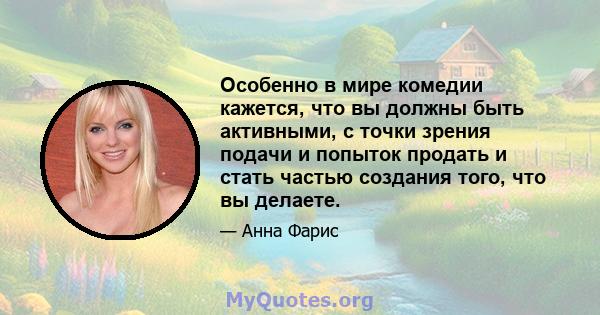 Особенно в мире комедии кажется, что вы должны быть активными, с точки зрения подачи и попыток продать и стать частью создания того, что вы делаете.